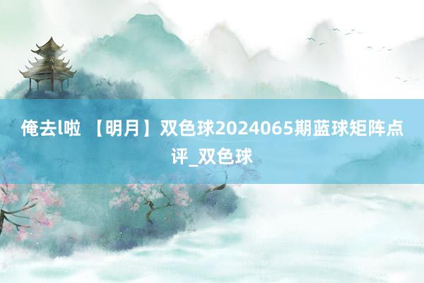 俺去l啦 【明月】双色球2024065期蓝球矩阵点评_双色球