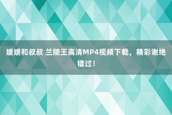 媛媛和叔叔 兰陵王高清MP4视频下载，精彩谢绝错过！