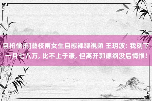 自拍偷拍]藝校兩女生自慰裸聊視頻 王玥波: 我刻下一月七八万， 比不上于谦， 但离开郭德纲没后悔恨!