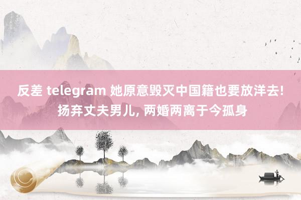 反差 telegram 她原意毁灭中国籍也要放洋去! 扬弃丈夫男儿, 两婚两离于今孤身