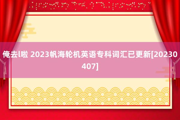 俺去l啦 2023帆海轮机英语专科词汇已更新[20230407]