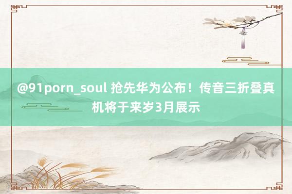 @91porn_soul 抢先华为公布！传音三折叠真机将于来岁3月展示