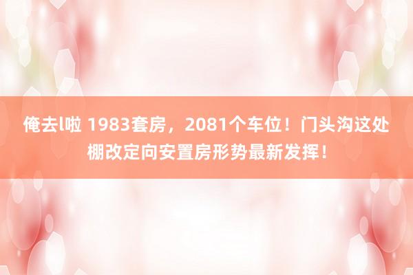 俺去l啦 1983套房，2081个车位！门头沟这处棚改定向安置房形势最新发挥！