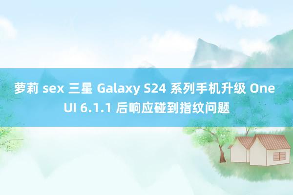 萝莉 sex 三星 Galaxy S24 系列手机升级 One UI 6.1.1 后响应碰到指纹问题