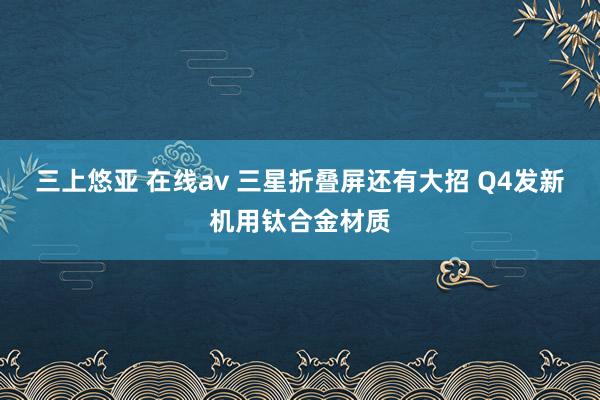 三上悠亚 在线av 三星折叠屏还有大招 Q4发新机用钛合金材质