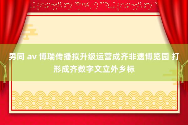 男同 av 博瑞传播拟升级运营成齐非遗博览园 打形成齐数字文立外乡标