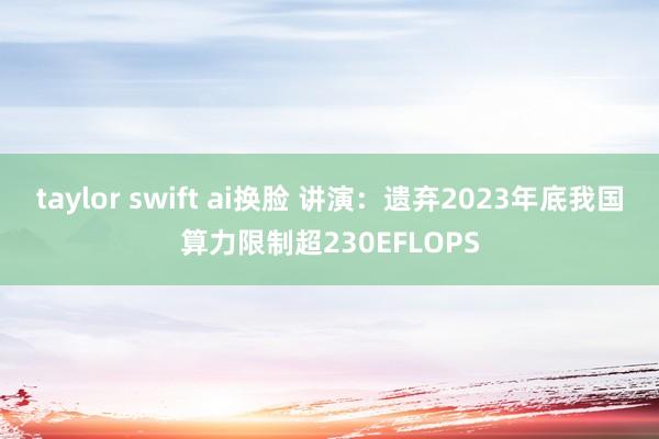 taylor swift ai换脸 讲演：遗弃2023年底我国算力限制超230EFLOPS