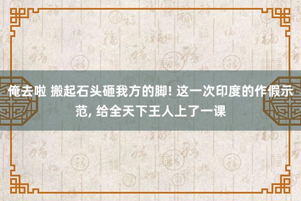 俺去啦 搬起石头砸我方的脚! 这一次印度的作假示范, 给全天下王人上了一课