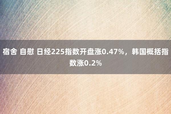 宿舍 自慰 日经225指数开盘涨0.47%，韩国概括指数涨0.2%