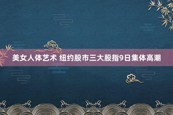 美女人体艺术 纽约股市三大股指9日集体高潮