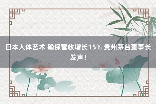 日本人体艺术 确保营收增长15% 贵州茅台董事长发声！