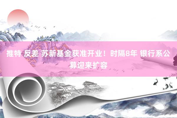 推特 反差 苏新基金获准开业！时隔8年 银行系公募迎来扩容