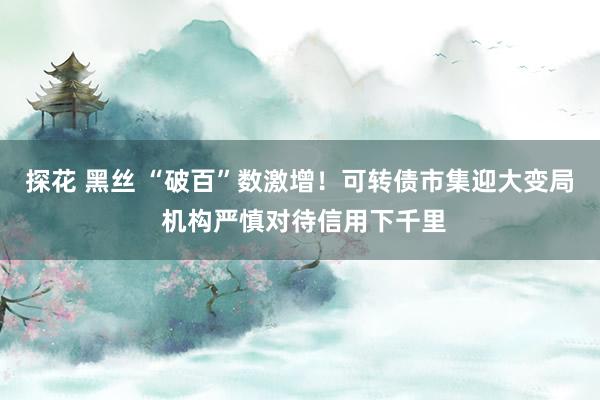 探花 黑丝 “破百”数激增！可转债市集迎大变局 机构严慎对待信用下千里