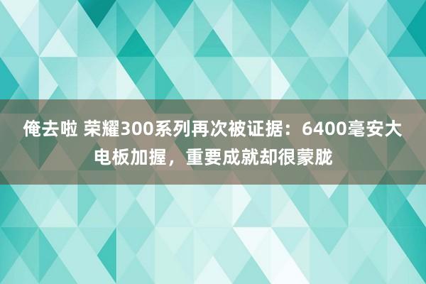 俺去啦 荣耀300系列再次被证据：6400毫安大电板加握，重要成就却很蒙胧