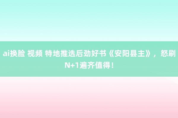 ai换脸 视频 特地推选后劲好书《安阳县主》，怒刷N+1遍齐值得！