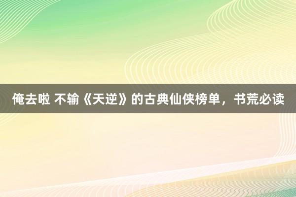 俺去啦 不输《天逆》的古典仙侠榜单，书荒必读