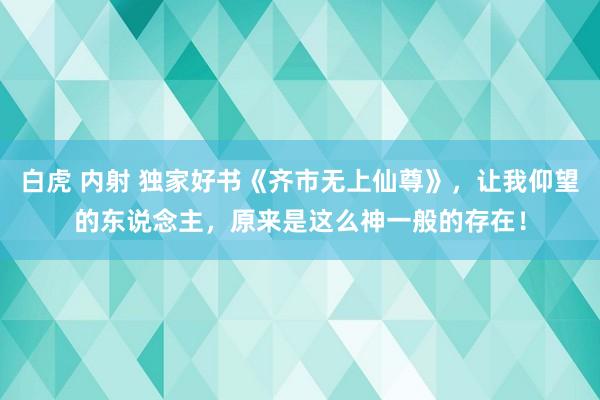 白虎 内射 独家好书《齐市无上仙尊》，让我仰望的东说念主，原来是这么神一般的存在！