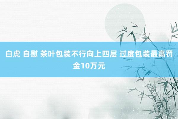 白虎 自慰 茶叶包装不行向上四层 过度包装最高罚金10万元