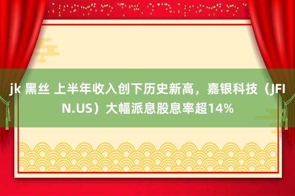 jk 黑丝 上半年收入创下历史新高，嘉银科技（JFIN.US）大幅派息股息率超14%