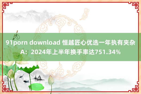 91porn download 恒越匠心优选一年执有夹杂A：2024年上半年换手率达751.34%