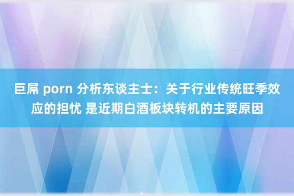 巨屌 porn 分析东谈主士：关于行业传统旺季效应的担忧 是近期白酒板块转机的主要原因