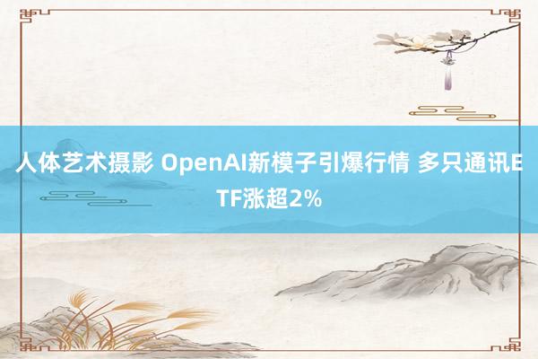 人体艺术摄影 OpenAI新模子引爆行情 多只通讯ETF涨超2%