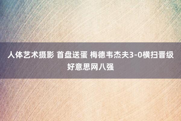 人体艺术摄影 首盘送蛋 梅德韦杰夫3-0横扫晋级好意思网八强