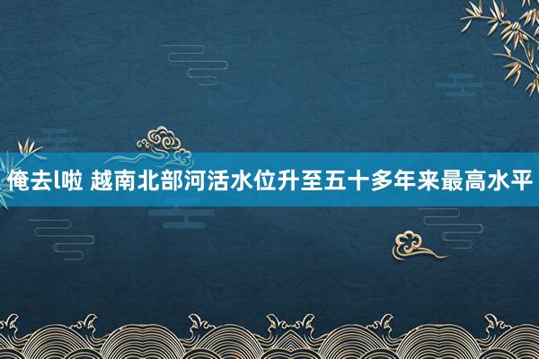 俺去l啦 越南北部河活水位升至五十多年来最高水平