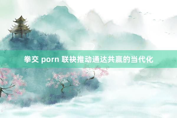 拳交 porn 联袂推动通达共赢的当代化