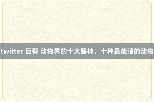 twitter 巨臀 动物界的十大睡神，十种最能睡的动物