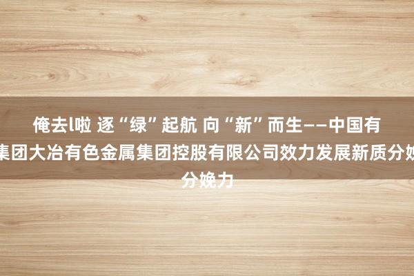 俺去l啦 逐“绿”起航 向“新”而生——中国有色集团大冶有色金属集团控股有限公司效力发展新质分娩力