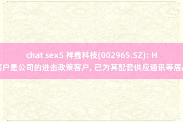 chat sex5 祥鑫科技(002965.SZ): H客户是公司的进击政策客户， 已为其配套供应通讯等居品