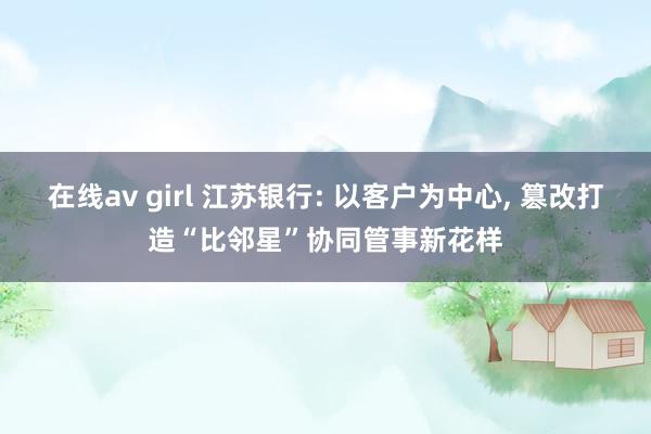 在线av girl 江苏银行: 以客户为中心, 篡改打造“比邻星”协同管事新花样