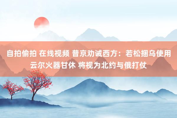 自拍偷拍 在线视频 普京劝诫西方：若松捆乌使用云尔火器甘休 将视为北约与俄打仗