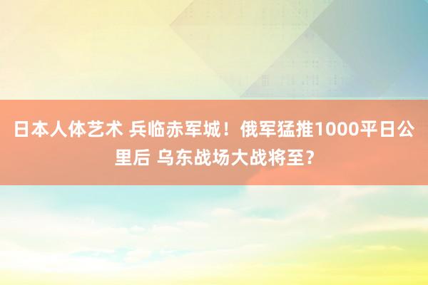 日本人体艺术 兵临赤军城！俄军猛推1000平日公里后 乌东战场大战将至？