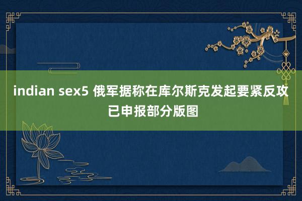 indian sex5 俄军据称在库尔斯克发起要紧反攻 已申报部分版图