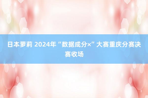 日本萝莉 2024年“数据成分×”大赛重庆分赛决赛收场