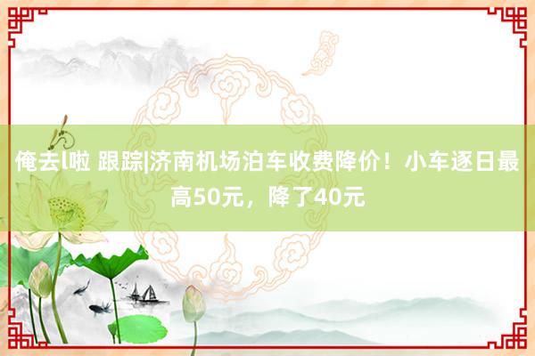 俺去l啦 跟踪|济南机场泊车收费降价！小车逐日最高50元，降了40元