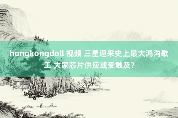 hongkongdoll 视频 三星迎来史上最大鸿沟歇工 大家芯片供应或受触及？