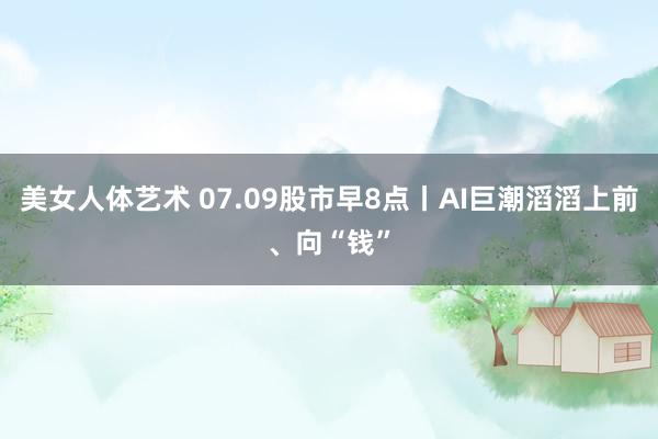 美女人体艺术 07.09股市早8点丨AI巨潮滔滔上前、向“钱”