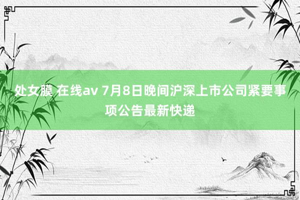 处女膜 在线av 7月8日晚间沪深上市公司紧要事项公告最新快递