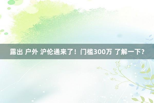 露出 户外 沪伦通来了！门槛300万 了解一下？