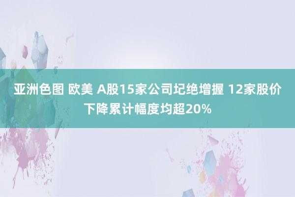 亚洲色图 欧美 A股15家公司圮绝增握 12家股价下降累计幅度均超20%