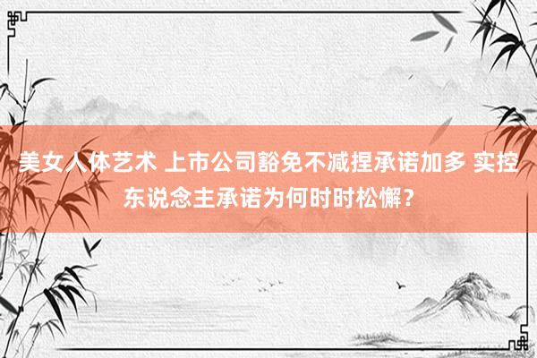 美女人体艺术 上市公司豁免不减捏承诺加多 实控东说念主承诺为何时时松懈？