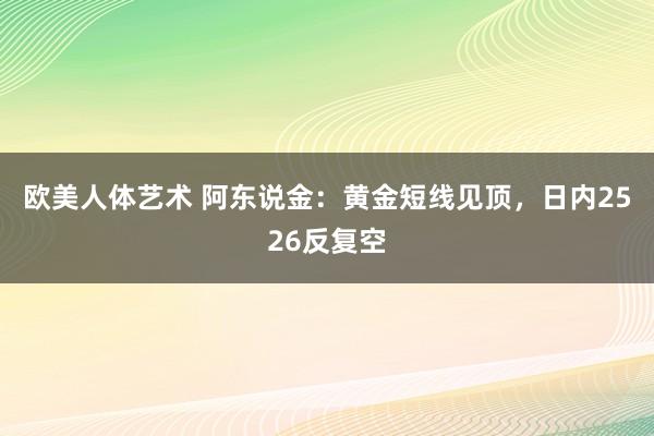 欧美人体艺术 阿东说金：黄金短线见顶，日内2526反复空