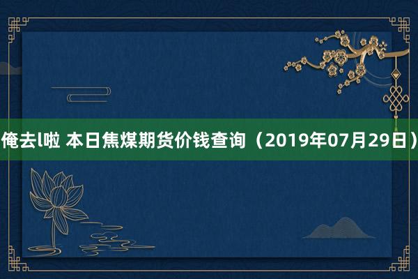 俺去l啦 本日焦煤期货价钱查询（2019年07月29日）