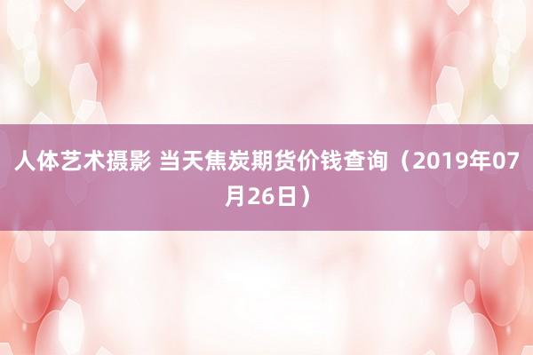 人体艺术摄影 当天焦炭期货价钱查询（2019年07月26日）