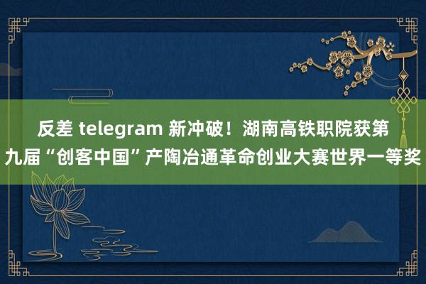 反差 telegram 新冲破！湖南高铁职院获第九届“创客中国”产陶冶通革命创业大赛世界一等奖