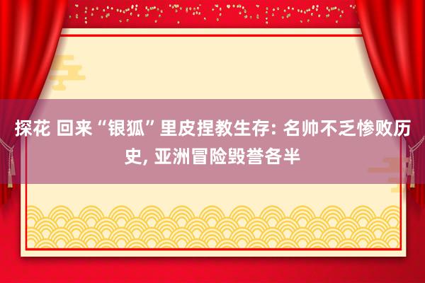 探花 回来“银狐”里皮捏教生存: 名帅不乏惨败历史, 亚洲冒险毁誉各半