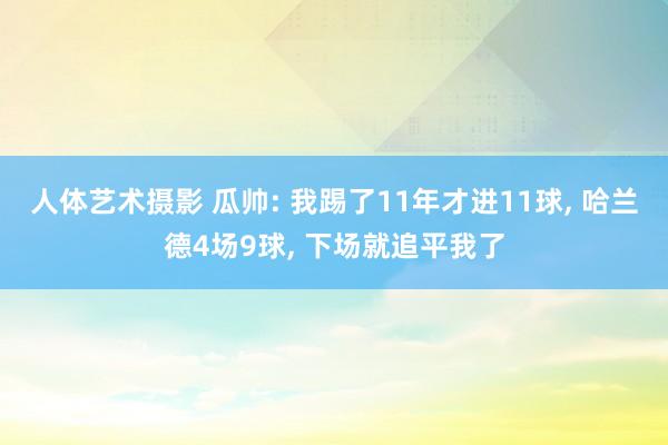 人体艺术摄影 瓜帅: 我踢了11年才进11球， 哈兰德4场9球， 下场就追平我了